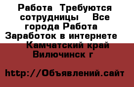 Работа .Требуются сотрудницы  - Все города Работа » Заработок в интернете   . Камчатский край,Вилючинск г.